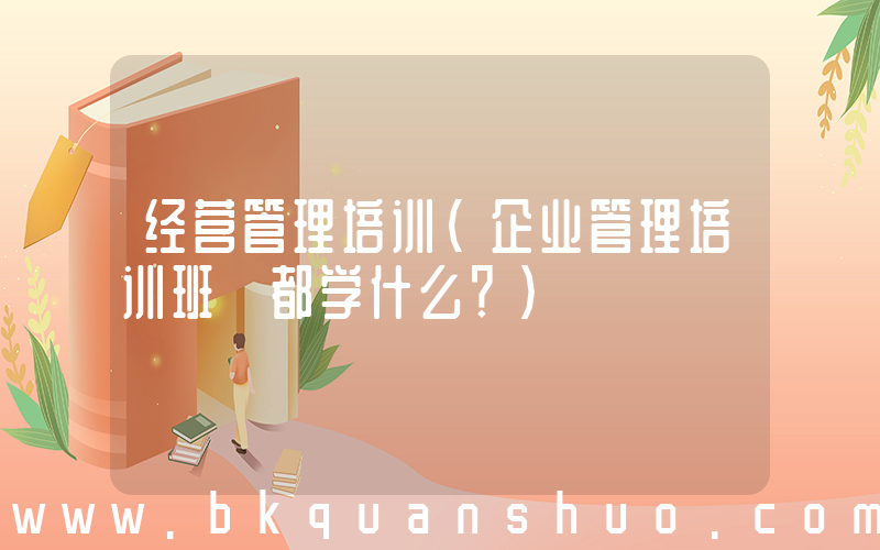 经营管理培训(企业管理培训班 都学什么？)